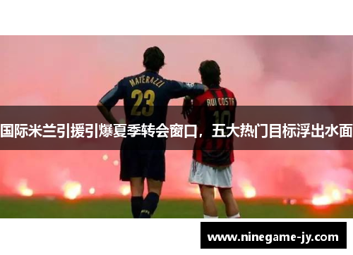 国际米兰引援引爆夏季转会窗口，五大热门目标浮出水面